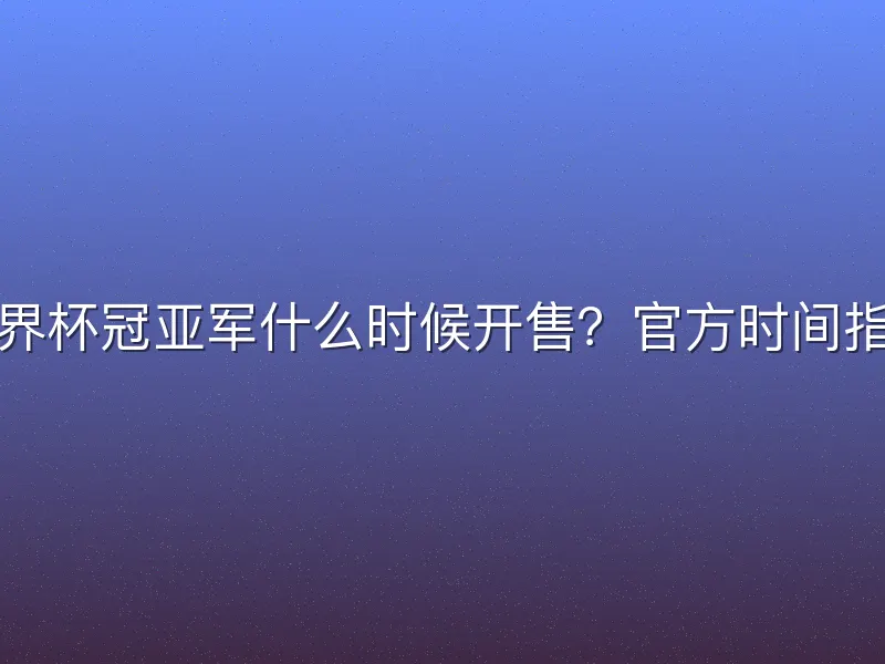 世界杯冠亚军什么时候开售？官方时间指南
