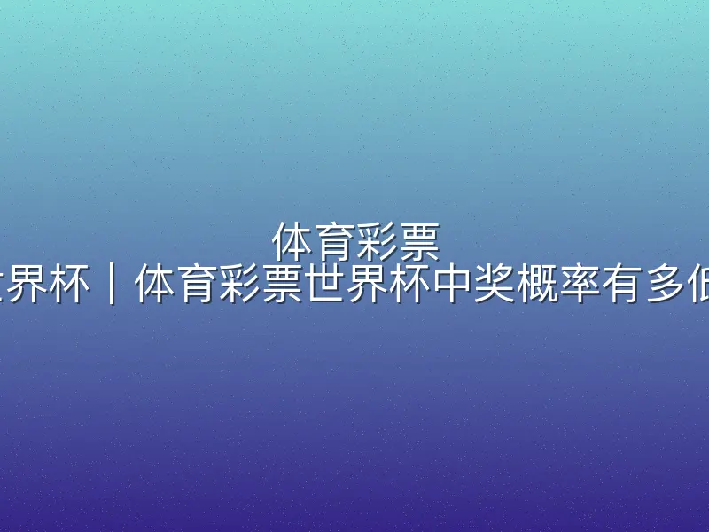 体育彩票 世界杯｜体育彩票世界杯中奖概率有多低？